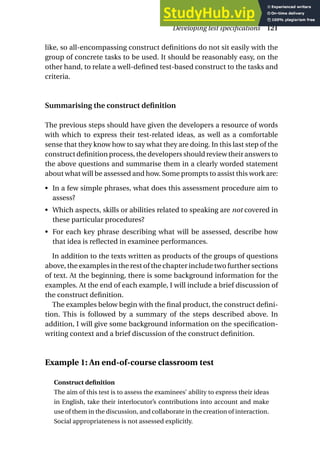 like, so all-encompassing construct definitions do not sit easily with the
group of concrete tasks to be used. It should be reasonably easy, on the
other hand, to relate a well-defined test-based construct to the tasks and
criteria.
Summarising the construct definition
The previous steps should have given the developers a resource of words
with which to express their test-related ideas, as well as a comfortable
sense that they know how to say what they are doing. In this last step of the
construct definition process, the developers should review their answers to
the above questions and summarise them in a clearly worded statement
about what will be assessed and how. Some prompts to assist this work are:
• In a few simple phrases, what does this assessment procedure aim to
assess?
• Which aspects, skills or abilities related to speaking are not covered in
these particular procedures?
• For each key phrase describing what will be assessed, describe how
that idea is reflected in examinee performances.
In addition to the texts written as products of the groups of questions
above, the examples in the rest of the chapter include two further sections
of text. At the beginning, there is some background information for the
examples. At the end of each example, I will include a brief discussion of
the construct definition.
The examples below begin with the final product, the construct defini-
tion. This is followed by a summary of the steps described above. In
addition, I will give some background information on the specification-
writing context and a brief discussion of the construct definition.
Example 1: An end-of-course classroom test
Construct definition
The aim of this test is to assess the examinees’ ability to express their ideas
in English, take their interlocutor’s contributions into account and make
use of them in the discussion, and collaborate in the creation of interaction.
Social appropriateness is not assessed explicitly.
Developing test specifications 121
 