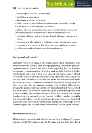 Ability to express own ideas is reflected in:
• intelligible pronunciation;
• knowledge of relevant vocabulary;
• ability to react in reasonable time and in relevant, meaningful chunks;
• sufficiently accurate knowledge of grammar.
Ability to take into account and make use of the interlocutor’s turns and
ability to collaborate in the creation of interaction are reflected in:
• signalling of known and new themes through phrasing, grammar and
stress;
• repetition and reformulation of words and phrases from previous turns;
• relevance of turn content in light of previous turn and discourse history;
• willingness to talk, willingness and ability to elaborate.
Background to Example 1
Example 1 comes from a classroom testing context where one teacher tests
a class of students. She has been arranging speaking tests for her graduat-
ing classes once a year for four years. At the beginning, her test develop-
ment was a continuation of her teaching work, and she felt that little else
besides tasks and rating criteria were needed. She knew a variety of test
formats she wanted to try out; she had developed the syllabus on which the
test was based; and she was the sole test writer, administrator and asses-
sor, so no agreements between testers had to be made. In the course of the
four years, she tried out various speaking tests on three different age
groups. She gained experience in the way that different task types worked
and in the kinds of problems that come up in administering classroom
tests of speaking. She also became aware of the need to structure her test
development to a greater degree so that she could develop her own skills
and the quality of her tests. To get started, she used the process described
above. The texts below are my summarised translations of her responses to
the sets of questions outlined above, accepted as accurate by the teacher.
The assessment context
This test is given to students in the last term of their final year of compre-
hensive school. The students are 15–16 years old, and they have been
122  
 