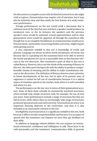 the discussion or complete a turn with the kind of content he or she might
wish to express. Pronunciation may require a lot of attention, but it may
also be relatively clear and thus easily the best feature of a weak exami-
nee’s performance.
Average performances on the test would yield a discussion that is
coherent most of the time but now and then a speaker would produce an
incoherent turn, or the tie between the speaker’s and the previous
speaker’s turns would be awkward. Lexical approximation and/or clear
grammatical errors would be apparent all through the examinee’s talk,
though few or no complete breakdowns in communication would occur.
Pronunciation, particularly concerning rhythm and stress, might require
some getting used to.
A very important subskill in this test is knowledge of words and
phrases. Language use always involves words and phrases, of course, but
because this is a speaking test the examinees have to be able to retrieve
the words and phrases for use in a reasonable time as they become rele-
vant in the test discourse. This constitutes a part of what in this test is
called fluency. However, this is not the whole of the meaning of fluency in
this test, the other parts having to do with the ability to produce compre-
hensible chunks of meaning and the ability to make contributions rele-
vant to the discussion. The definition of fluency deserves more attention
in future developments of the test, but in spite of its present state of
vagueness it cannot be left out of consideration because it is a salient
aspect of examinee speech to the teacher, both when it is well controlled
and when it is not.
The performances on the test vary in terms of their grammatical accu-
racy. Some of them show virtually no consistently mastered structures;
others include only simple structures with, for example, the use of only
one tense. Some performances include a range of structures but they are
full of errors, while others show an increasingly wide range of structures
produced spontaneously and used correctly. Grammatical accuracy is an
important learning objective in the curriculum, and thus it is also
included as an assessment criterion in the test.
Intelligibility of pronunciation is a significant subskill in this test, both
because it affects overall comprehensibility and because it is an aspect of
speech that the examinees can improve on once they get feedback on
their skills.
In addition to language-related abilities, the test requires an interac-
tional orientation, confidence and willingness to talk. These have to do
with personality and the examinees’ communication skills in general.
Developing test specifications 125
 
