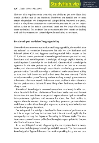 The test also requires some creativity and ability to put new ideas into
words on the spur of the moment. Moreover, the results are to some
extent dependent on interpersonal compatibility between the pairs,
which is why the examinees can choose their partners for the test them-
selves. As far as this test is concerned, there are few ways of excluding
these additional factors from the assessment; the best means of dealing
with this is awareness of potential problems during assessment.
Relationship to models of language ability
Given the focus on communication and language skills, the models that
are relevant as construct frameworks for this test are Bachman and
Palmer’s (1996) CLA and Bygate’s speaking model. With respect to the
CLA, the test covers grammatical knowledge and some aspects of textual,
functional and sociolinguistic knowledge, although explicit testing of
sociolinguistic knowledge is not included. Grammatical knowledge is
apparent in the test performances in all the turns that an examinee
makes, and it is assessed through three criteria: vocabulary, grammar and
pronunciation. Textual knowledge is evidenced in the examinees’ ability
to structure their ideas and make their contributions relevant. This is
mostly assessed as part of fluency and vocabulary, though grammar con-
tributes to coherence as well. If there are some problems with coherence
in a test performance, this would most likely affect the fluency and vocab-
ulary scores.
Functional knowledge is assessed somewhat vicariously in this test,
since there is little direct elicitation of functions. In the course of the test
interaction, the examinees are expected to provide descriptions as well as
interpretations, opinions, and reasons for them, but their ability to
express these is assessed through vocabulary, grammar, pronunciation
and fluency rather than through a separate, abstractly worded criterion
related to language functions.
Sociolinguistic knowledge is involved in the examinees’ performances
as it is an aspect of any interaction, but it is not tested explicitly, for
example by varying the degree of formality in different tasks. The stu-
dents are expected to use a polite familiar register appropriate for (super-
vised) school interactions.
In terms of Bygate’s model of speaking, the test requires that the exam-
inees have both language knowledge and skill to use it. The three areas of
knowledge that Bygate defines as relevant for speaking, i.e. grammar, pro-
126  
 