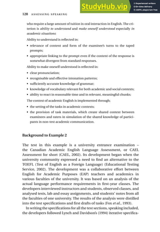 who require a large amount of tuition in oral interaction in English. The cri-
terion is ability to understand and make oneself understood especially in
academic situations:
Ability to understand is reflected in:
• relevance of content and form of the examinee’s turns to the taped
prompts;
• appropriate linking to the prompt even if the content of the response is
somewhat divergent from standard responses.
Ability to make oneself understood is reflected in:
• clear pronunciation;
• recognisable and effective intonation patterns;
• sufficiently accurate knowledge of grammar;
• knowledge of vocabulary relevant for both academic and social contexts;
• ability to react in reasonable time and in relevant, meaningful chunks;
The context of academic English is implemented through;
• the setting of the tasks in academic contexts;
• the provision of task materials, which create shared context between
examinees and raters in simulation of the shared knowledge of partici-
pants in non-test academic communication.
Background to Example 2
The test in this example is a university entrance examination –
the Canadian Academic English Language Assessment, or CAEL
Assessment for short (CAEL, 2002). Its development began when the
university community expressed a need to find an alternative to the
TOEFL (Test of English as a Foreign Language) (Educational Testing
Service, 2002). The development was a collaborative effort between
English for Academic Purposes (EAP) teachers and academics in
various faculties of the university. It was based on an analysis of the
actual language performance requirements in first-year classes. The
developers interviewed instructors and students, observed classes, and
analysed tests, lab and essay assignments, and students’ notes from all
the faculties of one university. The results of the analysis were distilled
into the test specifications and first drafts of tasks (Fox et al., 1993).
In writing the specifications for all the test sections, speaking included,
the developers followed Lynch and Davidson’s (1994) iterative specifica-
128  
 