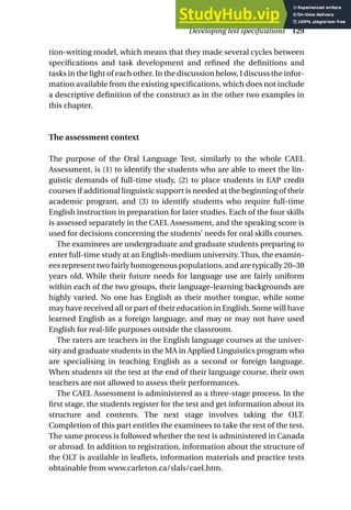 tion-writing model, which means that they made several cycles between
specifications and task development and refined the definitions and
tasks in the light of each other. In the discussion below, I discuss the infor-
mation available from the existing specifications, which does not include
a descriptive definition of the construct as in the other two examples in
this chapter.
The assessment context
The purpose of the Oral Language Test, similarly to the whole CAEL
Assessment, is (1) to identify the students who are able to meet the lin-
guistic demands of full-time study, (2) to place students in EAP credit
courses if additional linguistic support is needed at the beginning of their
academic program, and (3) to identify students who require full-time
English instruction in preparation for later studies. Each of the four skills
is assessed separately in the CAEL Assessment, and the speaking score is
used for decisions concerning the students’ needs for oral skills courses.
The examinees are undergraduate and graduate students preparing to
enter full-time study at an English-medium university. Thus, the examin-
ees represent two fairly homogenous populations, and are typically 20–30
years old. While their future needs for language use are fairly uniform
within each of the two groups, their language-learning backgrounds are
highly varied. No one has English as their mother tongue, while some
may have received all or part of their education in English. Some will have
learned English as a foreign language, and may or may not have used
English for real-life purposes outside the classroom.
The raters are teachers in the English language courses at the univer-
sity and graduate students in the MA in Applied Linguistics program who
are specialising in teaching English as a second or foreign language.
When students sit the test at the end of their language course, their own
teachers are not allowed to assess their performances.
The CAEL Assessment is administered as a three-stage process. In the
first stage, the students register for the test and get information about its
structure and contents. The next stage involves taking the OLT.
Completion of this part entitles the examinees to take the rest of the test.
The same process is followed whether the test is administered in Canada
or abroad. In addition to registration, information about the structure of
the OLT is available in leaflets, information materials and practice tests
obtainable from www.carleton.ca/slals/cael.htm.
Developing test specifications 129
 