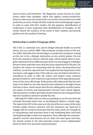 lexical choices and hesitation. The diagnostic system focuses on weak-
nesses rather than strengths, which may appear counter-productive.
However, this serves the needs of the test context: the test does not certify
proficiency as such, it helps identify students who need language support
in order to cope with their studies. For this purpose, identification of
weaknesses is more important than identification of strengths, as the
results inform the teachers of the needs of their students and provide
guidance for the students’ learning.
Relationship to models of language ability
The CAEL is a thematic test, and its design rationale builds on activity
theory (see e.g. Lantolf, 2000). Discussing the writing section of the test,
Fox (2001) describes how the developers consider the examinees’ writing
on the test to be a dialogic interaction on two activity planes. On one
level, the examinees interact with the tasks, which require them to inte-
grate information from different parts of the test and engage in a dialogue
between these and other texts that they have experienced in the past. On
another, the writers are interacting with the raters, showing them how
well they can do the expected task. Fox emphasises the importance of the
two layers, and suggests that, if the tasks in a test are linked and well con-
textualised in order to offer the writers and readers some common
ground to build on, their respective expectations of the appropriate prop-
erties of the texts will change. Both parties will understand that the texts
need to be linked to the task material and evaluated in the light of how
well this is done, which means that the test-taking plane and the evalua-
tion plane of activity and interpretation become more closely aligned.
This interpretive world is also fairly closely related to the writing activities
that the examinees will meet outside the test.
Although Fox (2001) does not discuss speaking, it can be seen from the
rationale discussed above that its development follows a similar logic.
The topic in the OLT is the same as in the rest of the test, many of the tasks
provide ample resource material, and the examinees are expected to
engage with the social environment that the tasks create, for example by
re-using phrases and structures from it and combining these with their
existing knowledge in their test responses. Thus, although the examinee-
speakers and the rater-listeners do not share the same space and time,
the shared context in the task materials creates ‘covert collaboration’
between them (Fox, personal communication).
Developing test specifications 131
 