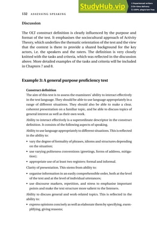 Discussion
The OLT construct definition is clearly influenced by the purpose and
format of the test. It emphasises the sociocultural approach of Activity
Theory, which underlies the thematic orientation of the test and the view
that the context is there to provide a shared background for the key
actors, i.e. the speakers and the raters. The definition is very closely
knitted with the tasks and criteria, which was reflected in the discussion
above. More detailed examples of the tasks and criteria will be included
in Chapters 7 and 8.
Example 3: A general purpose proficiency test
Construct definition
The aim of this test is to assess the examinees’ ability to interact effectively
in the test language. They should be able to use language appropriately in a
range of different situations. They should also be able to make a clear,
coherent presentation on a familiar topic, and be able to discuss topics of
general interest as well as their own work.
Ability to interact effectively is a superordinate descriptor in the construct
definition. It consists of the following aspects of speaking.
Ability to use language appropriately to different situations.This is reflected
in the ability to:
• vary the degree of formality of phrases, idioms and structures depending
on the situation;
• use varying politeness conventions (greetings, forms of address, mitiga-
tion);
• appropriate use of at least two registers: formal and informal.
Clarity of presentation. This stems from ability to:
• organise information in an easily comprehensible order, both at the level
of the text and at the level of individual utterances;
• use discourse markers, repetition, and stress to emphasise important
points and make the text structure more salient to the listeners.
Ability to discuss general and work-related topics. This is reflected in the
ability to:
• express opinions concisely as well as elaborate them by specifying, exem-
plifying, giving reasons;
132  
 