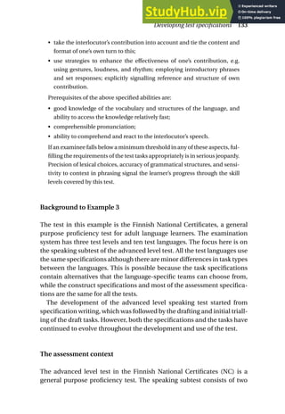 • take the interlocutor’s contribution into account and tie the content and
format of one’s own turn to this;
• use strategies to enhance the effectiveness of one’s contribution, e.g.
using gestures, loudness, and rhythm; employing introductory phrases
and set responses; explicitly signalling reference and structure of own
contribution.
Prerequisites of the above specified abilities are:
• good knowledge of the vocabulary and structures of the language, and
ability to access the knowledge relatively fast;
• comprehensible pronunciation;
• ability to comprehend and react to the interlocutor’s speech.
If an examinee falls below a minimum threshold in any of these aspects, ful-
filling the requirements of the test tasks appropriately is in serious jeopardy.
Precision of lexical choices, accuracy of grammatical structures, and sensi-
tivity to context in phrasing signal the learner’s progress through the skill
levels covered by this test.
Background to Example 3
The test in this example is the Finnish National Certificates, a general
purpose proficiency test for adult language learners. The examination
system has three test levels and ten test languages. The focus here is on
the speaking subtest of the advanced level test. All the test languages use
the same specifications although there are minor differences in task types
between the languages. This is possible because the task specifications
contain alternatives that the language-specific teams can choose from,
while the construct specifications and most of the assessment specifica-
tions are the same for all the tests.
The development of the advanced level speaking test started from
specification writing, which was followed by the drafting and initial triall-
ing of the draft tasks. However, both the specifications and the tasks have
continued to evolve throughout the development and use of the test.
The assessment context
The advanced level test in the Finnish National Certificates (NC) is a
general purpose proficiency test. The speaking subtest consists of two
Developing test specifications 133
 