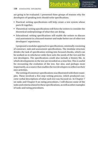 are going to be evaluated. I presented three groups of reasons why the
developers of speaking tests should write specifications.
• Practical: writing specifications will help create a test system whose
parts fit together.
• Theoretical: writing specifications will force the writers to consider the
theoretical underpinnings of what they are doing.
• Educational: writing specifications will enable the writers to discuss
oral assessment in a focused manner and make better use of other test
developers’ experiences.
I proposed a modular approach to specifications, minimally consisting
of construct, task and assessment specifications. The modular structure
divides the task of specification writing into focused chunks, which can
be worked on in whichever order best suits the needs of the test and the
test developers. The specifications could also include a history file, in
which developments in the test are recorded on a time line. This is useful
for recounting the evolution of the test, but also, and perhaps more
importantly, as a source that enables the test developers to reflect on their
own activities.
The writing of construct specifications was illustrated with three exam-
ples. These involved a five-step writing process, which produced con-
crete verbal descriptions of what each test was focused on. In Chapter 7
on tasks and Chapter 8 on rating procedures, I will discuss some of the
tasks and criteria related to these specifications, as well as other examples
of tasks and rating procedures.
138  
 