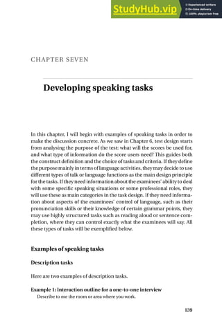CHAPTER SEVEN
Developing speaking tasks
In this chapter, I will begin with examples of speaking tasks in order to
make the discussion concrete. As we saw in Chapter 6, test design starts
from analysing the purpose of the test: what will the scores be used for,
and what type of information do the score users need? This guides both
the construct definition and the choice of tasks and criteria. If they define
the purpose mainly in terms of language activities, they may decide to use
different types of talk or language functions as the main design principle
for the tasks. If they need information about the examinees’ ability to deal
with some specific speaking situations or some professional roles, they
will use these as main categories in the task design. If they need informa-
tion about aspects of the examinees’ control of language, such as their
pronunciation skills or their knowledge of certain grammar points, they
may use highly structured tasks such as reading aloud or sentence com-
pletion, where they can control exactly what the examinees will say. All
these types of tasks will be exemplified below.
Examples of speaking tasks
Description tasks
Here are two examples of description tasks.
Example 1: Interaction outline for a one-to-one interview
Describe to me the room or area where you work.
139
 