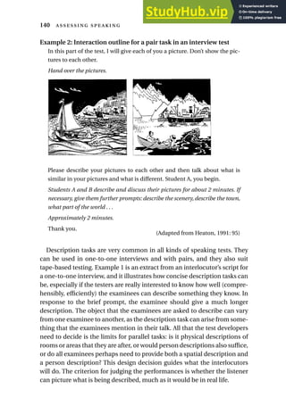 Example 2: Interaction outline for a pair task in an interview test
In this part of the test, I will give each of you a picture. Don’t show the pic-
tures to each other.
Hand over the pictures.
Please describe your pictures to each other and then talk about what is
similar in your pictures and what is different. Student A, you begin.
Students A and B describe and discuss their pictures for about 2 minutes. If
necessary, give them further prompts: describe the scenery, describe the town,
what part of the world . . .
Approximately 2 minutes.
Thank you.
(Adapted from Heaton, 1991: 95)
Description tasks are very common in all kinds of speaking tests. They
can be used in one-to-one interviews and with pairs, and they also suit
tape-based testing. Example 1 is an extract from an interlocutor’s script for
a one-to-one interview, and it illustrates how concise description tasks can
be, especially if the testers are really interested to know how well (compre-
hensibly, efficiently) the examinees can describe something they know. In
response to the brief prompt, the examinee should give a much longer
description. The object that the examinees are asked to describe can vary
from one examinee to another, as the description task can arise from some-
thing that the examinees mention in their talk. All that the test developers
need to decide is the limits for parallel tasks: is it physical descriptions of
rooms or areas that they are after, or would person descriptions also suffice,
or do all examinees perhaps need to provide both a spatial description and
a person description? This design decision guides what the interlocutors
will do. The criterion for judging the performances is whether the listener
can picture what is being described, much as it would be in real life.
140  
A B
 