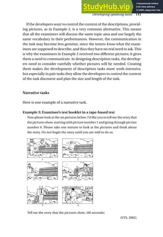 If the developers want to control the content of the descriptions, provid-
ing pictures, as in Example 2, is a very common alternative. This means
that all the examinees will discuss the same topic area and use largely the
same vocabulary in their performances. However, the communication in
the task may become less genuine, since the testers know what the exam-
inees are supposed to describe, and thus they have no real need to ask.This
is why the examinees in Example 2 received two different pictures; it gives
them a need to communicate. In designing description tasks, the develop-
ers need to consider carefully whether pictures will be needed. Creating
them makes the development of description tasks more work-intensive,
but especially in pair tasks they allow the developers to control the content
of the task discourse and plan the size and length of the task.
Narrative tasks
Here is one example of a narrative task.
Example 3: Examinee’s test booklet in a tape-based test
Now please look at the six pictures below. I’d like you to tell me the story that
the pictures show, starting with picture number 1 and going through picture
number 6. Please take one minute to look at the pictures and think about
the story. Do not begin the story until you are told to do so.
Tell me the story that the pictures show. (60 seconds)
(ETS, 2002)
Developing speaking tasks 141
INSERT SIX PICTURES
SEE ATTACHED HARD COPY.
5 6
1 2
3 4
 