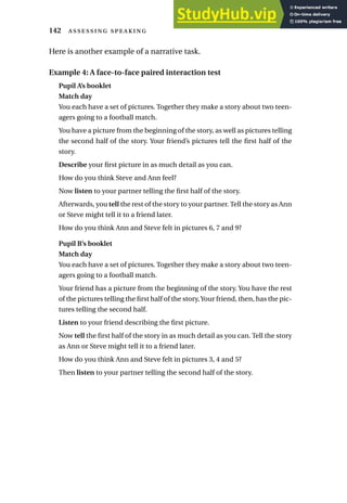 Here is another example of a narrative task.
Example 4: A face-to-face paired interaction test
Pupil A’s booklet
Match day
You each have a set of pictures. Together they make a story about two teen-
agers going to a football match.
You have a picture from the beginning of the story, as well as pictures telling
the second half of the story. Your friend’s pictures tell the first half of the
story.
Describe your first picture in as much detail as you can.
How do you think Steve and Ann feel?
Now listen to your partner telling the first half of the story.
Afterwards, you tell the rest of the story to your partner. Tell the story as Ann
or Steve might tell it to a friend later.
How do you think Ann and Steve felt in pictures 6, 7 and 9?
Pupil B’s booklet
Match day
You each have a set of pictures. Together they make a story about two teen-
agers going to a football match.
Your friend has a picture from the beginning of the story. You have the rest
of the pictures telling the first half of the story,Your friend, then, has the pic-
tures telling the second half.
Listen to your friend describing the first picture.
Now tell the first half of the story in as much detail as you can. Tell the story
as Ann or Steve might tell it to a friend later.
How do you think Ann and Steve felt in pictures 3, 4 and 5?
Then listen to your partner telling the second half of the story.
142  
 