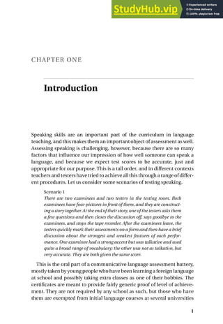 CHAPTER ONE
Introduction
Speaking skills are an important part of the curriculum in language
teaching, and this makes them an important object of assessment as well.
Assessing speaking is challenging, however, because there are so many
factors that influence our impression of how well someone can speak a
language, and because we expect test scores to be accurate, just and
appropriate for our purpose. This is a tall order, and in different contexts
teachers and testers have tried to achieve all this through a range of differ-
ent procedures. Let us consider some scenarios of testing speaking.
Scenario 1
There are two examinees and two testers in the testing room. Both
examinees have four pictures in front of them, and they are construct-
ing a story together.At the end of their story,one of the testers asks them
a few questions and then closes the discussion off, says goodbye to the
examinees, and stops the tape recorder. After the examinees leave, the
testers quickly mark their assessments on a form and then have a brief
discussion about the strongest and weakest features of each perfor-
mance. One examinee had a strong accent but was talkative and used
quite a broad range of vocabulary; the other was not as talkative, but
very accurate. They are both given the same score.
This is the oral part of a communicative language assessment battery,
mostly taken by young people who have been learning a foreign language
at school and possibly taking extra classes as one of their hobbies. The
certificates are meant to provide fairly generic proof of level of achieve-
ment. They are not required by any school as such, but those who have
them are exempted from initial language courses at several universities
1
 