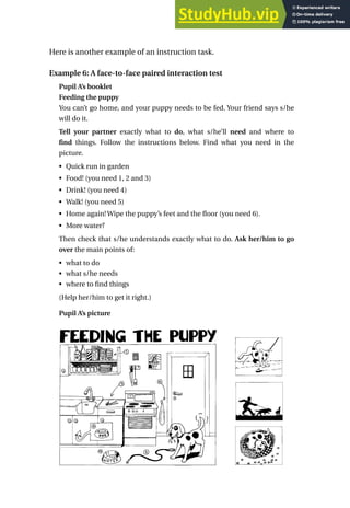 Here is another example of an instruction task.
Example 6: A face-to-face paired interaction test
Pupil A’s booklet
Feeding the puppy
You can’t go home, and your puppy needs to be fed. Your friend says s/he
will do it.
Tell your partner exactly what to do, what s/he’ll need and where to
find things. Follow the instructions below. Find what you need in the
picture.
• Quick run in garden
• Food! (you need 1, 2 and 3)
• Drink! (you need 4)
• Walk! (you need 5)
• Home again! Wipe the puppy’s feet and the floor (you need 6).
• More water?
Then check that s/he understands exactly what to do. Ask her/him to go
over the main points of:
• what to do
• what s/he needs
• where to find things
(Help her/him to get it right.)
Pupil A’s picture
Developing speaking tasks 145
 