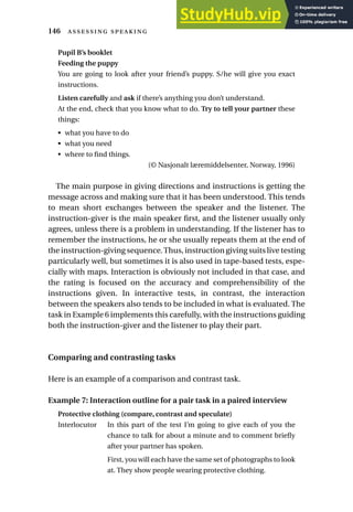 Pupil B’s booklet
Feeding the puppy
You are going to look after your friend’s puppy. S/he will give you exact
instructions.
Listen carefully and ask if there’s anything you don’t understand.
At the end, check that you know what to do. Try to tell your partner these
things:
• what you have to do
• what you need
• where to find things.
(© Nasjonalt læremiddelsenter, Norway, 1996)
The main purpose in giving directions and instructions is getting the
message across and making sure that it has been understood. This tends
to mean short exchanges between the speaker and the listener. The
instruction-giver is the main speaker first, and the listener usually only
agrees, unless there is a problem in understanding. If the listener has to
remember the instructions, he or she usually repeats them at the end of
the instruction-giving sequence.Thus, instruction giving suits live testing
particularly well, but sometimes it is also used in tape-based tests, espe-
cially with maps. Interaction is obviously not included in that case, and
the rating is focused on the accuracy and comprehensibility of the
instructions given. In interactive tests, in contrast, the interaction
between the speakers also tends to be included in what is evaluated. The
task in Example 6 implements this carefully, with the instructions guiding
both the instruction-giver and the listener to play their part.
Comparing and contrasting tasks
Here is an example of a comparison and contrast task.
Example 7: Interaction outline for a pair task in a paired interview
Protective clothing (compare, contrast and speculate)
Interlocutor In this part of the test I’m going to give each of you the
chance to talk for about a minute and to comment briefly
after your partner has spoken.
First, you will each have the same set of photographs to look
at. They show people wearing protective clothing.
146  
 
