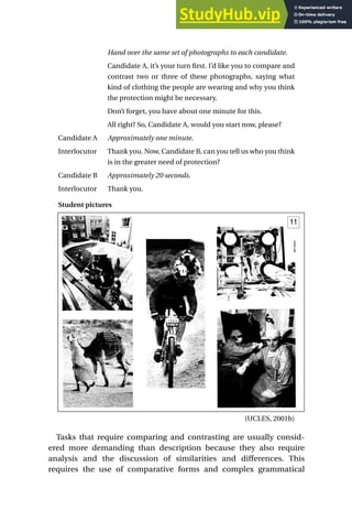 Hand over the same set of photographs to each candidate.
Candidate A, it’s your turn first. I’d like you to compare and
contrast two or three of these photographs, saying what
kind of clothing the people are wearing and why you think
the protection might be necessary.
Don’t forget, you have about one minute for this.
All right? So, Candidate A, would you start now, please?
Candidate A Approximately one minute.
Interlocutor Thank you. Now, Candidate B, can you tell us who you think
is in the greater need of protection?
Candidate B Approximately 20 seconds.
Interlocutor Thank you.
Student pictures
(UCLES, 2001b)
Tasks that require comparing and contrasting are usually consid-
ered more demanding than description because they also require
analysis and the discussion of similarities and differences. This
requires the use of comparative forms and complex grammatical
Developing speaking tasks 147
 