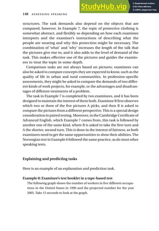 structures. The task demands also depend on the objects that are
compared, however. In Example 7, the topic of protective clothing is
somewhat abstract, and flexibly so depending on how each examinee
interprets and the examiner’s instructions of describing what the
people are wearing and why this protection might be necessary. The
combination of ‘what’ and ‘why’ increases the length of the talk that
the pictures give rise to, and it also adds to the level of demand of the
task. This makes effective use of the pictures and guides the examin-
ees to treat the topic in some depth.
Comparison tasks are not always based on pictures; examinees can
also be asked to compare concepts they are expected to know, such as the
quality of life in urban and rural communities. In profession-specific
assessments, they might be asked to compare the demands of two differ-
ent kinds of work projects, for example, or the advantages and disadvan-
tages of different treatments of a problem.
The task in Example 7 is completed by two examinees, and it has been
designed to maintain the interest of them both. Examinee B first observes
which two or three of the five pictures A picks, and then B is asked to
compare the pictures from a different perspective. This is a special design
consideration in paired testing. Moreover, in the Cambridge Certificate of
Advanced English, which Example 7 comes from, this task is followed by
another one of the same kind, where B is asked to take the first turn and
A the shorter, second turn. This is done in the interest of fairness, as both
examinees need to get the same opportunities to show their abilities. The
Norwegian test in Example 6 followed the same practice, as do most other
speaking tests.
Explaining and predicting tasks
Here is an example of an explanation and prediction task.
Example 8: Examinee’s test booklet in a tape-based test
The following graph shows the number of workers in five different occupa-
tions in the United States in 1990 and the projected number for the year
2005. Take 15 seconds to look at the graph.
148  
 