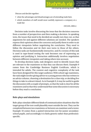 Discuss and decide together:
• what the advantages and disadvantages are of attending trade fairs
• which members of staff would most usefully represent a company at a
trade fair
(UCLES, 2001c)
Decision tasks involve discussing the issue that the decision concerns
from a number of perspectives and then making a decision. In speaking
tests, the issues that need to be decided are usually not clear-cut, so that
arguments for and against different solutions are needed. The speakers
express their opinions about the concerns and justify them in order to air
different viewpoints before negotiating the conclusion. They need to
follow the discussion and tie their own turns to those of the others.
Decision tasks are fundamentally interactive, and if a version of this task
is used in tape-based testing the task becomes one of expressing an
opinion and justifying it. Interaction additionally involves negotiation
between different viewpoints and taking others into account.
To develop decision tasks, task designers need to identify issues that
are relevant to the examinees so that they can discuss them. Example 9
comes from the Cambridge Business English Certificate, which is
intended for adults. The content and cognitive complexity of the task
have been designed for this target audience. With school-age examinees,
the task might involve giving advice to a young person who has written to
an advice column, choosing a destination for a class trip, or deciding five
things to take to a desert island. As in Example 9, it may be useful to guide
the discussion with a couple of prompts, so that the task is clear for all the
examinees and so that they understand that some discussion is necessary
before they reach a conclusion.
Role-plays and simulations
Role-plays simulate different kinds of communication situations that the
target group of the test could plausibly meet outside the test. They can be
completed between two examinees or between an examinee and a tester.
Example 10 comes from a paired interaction test for junior secondary-
school pupils, and accordingly it is fairly generic rather than profession-
specific.
Developing speaking tasks 151
 
