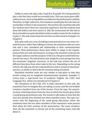 Unlike in most role-play tasks, Pupil B in Example 10 is being asked to
play a role that they would not normally have. This can create grave diffi-
cultiesintests,sinceactingabilitycaninfluencetheperformanceunfairly.
Therefore, in high-stake tests, the examiners usually play the roles that are
not familiar or likely to the examinees.The teacher who used this task with
her students knew from her classroom experience that the students had
done this before and were used to it. Still, the instructions for this role in
thetestbookletarequitedetailedinordertomakeiteasierforthestudents
to play it. The task comes from the test that was discussed as Example 1 in
Chapter 6.
Role-play tasks are a way of making communication in a test more ver-
satile because, rather than talking to a tester, the examinees take on a new
role and a new, simulated role relationship to their communication
partner. Their performance shows their ability to adapt to the require-
ments of the new role and situation. As long as the situation is relevant for
the target audience and the purpose of the test, this gives useful informa-
tion for the tester. The information may simply be a new perspective into
the examinees’ linguistic resources, or the task may involve the use of
different functions from other tasks in the test. Depending on the rating
criteria, the talk may also be evaluated from a task or situation-based per-
spective, as ability to deal with the situation being simulated.
Simulated situation tasks are very similar to role-plays in that they
involve acting out an imagined communication situation. Example 11
comes from a tape-based test of academic English, the CAEL Oral
Language Test, which was introduced in Chapter 6.
The simulation in the CAEL OLT is fairly extended. In this task, the
examinees have to imagine they are taking a course, and the test booklet
contains a handout from one of the lessons. From the tape, the examin-
ees hear a listening extract from the class in which the teacher gives them
a small group presentation task. The teacher’s talk makes it clear that the
class has already been divided into three-member teams. The tape con-
tinues with the beginning of the small group discussion, where the
examinees hear the two other members of the examinee’s team present
their plans for their sections of the presentation. The team members
then ask the examinee to choose one of the remaining topics and talk
about it.
Developing speaking tasks 153
 