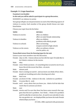 Example 11: A tape-based test
Examinee’s test booklet
In this task you will be asked to participate in a group discussion.
HANDOUT: on violence in society
Your group will give an oral presentation on each of the following aspects of
violence in society. Each member of the group should choose one topic
listed below.
Choose your topic from the list below
TOPIC DETAILS
Violence in movies effect on children
effect on male/female relationship
Violence in families effect on children
problems with elderly people
Violence in schools effect on learning
weapon control in high schools
Violence on the streets effect on ordinary citizens
cost for police, etc.
Transcribed extract from the listening input for the task
Listen to your team members start the discussion.
Female: okay so ehh . I dunno about you but ehh the topic I’d really like to
do I think is violence in the movies
Male: okay
Female: emm I think you know . it’s something that occurred to me it’s you
know this eh this recent Star Wars . eh movie
Male: mhmm yeah
Female: that is coming out and eh . and you know you think of how often .
people are troubling each other shooting each other
Male: that’s true
Female: you know it’s like . violence is the only . [solution to a problem]
Male: [it seems like it] . yeah
Female: and I . worry about that you know you . think of all the kids that
watch that in cartoons you know
Male: sure
Female: movies and I’m sure that there has been some research that sug-
gests that this isn’t a problem . but I think .. I think it IS a problem
and I’d really like to look into that . eh and it’s not only kids it’s also
the way genders are . are displayed like you know the male/female
relationships you know . . .
(© CAEL, 2000, reprinted with permission)
154  
 
