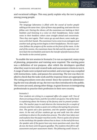 and vocational colleges. This may partly explain why the test is popular
among young people.
Scenario 2
The language laboratory is filled with the sound of twelve people
talking at the same time.A few of them stop speaking,and soon the rest
follow suit. During the silence, all the examinees are looking at their
booklets and listening to a voice on their headphones. Some make
notes in their booklets; others stare straight ahead and concentrate.
Then they start again. Their voices go up and down; some make ges-
tures with their hands. The examinees’ turns come to an end again and
another task-giving section begins in their headphones.The test super-
visor follows the progress of the session at the front of the room. At the
end of the session, the examinees leave the lab and the supervisor col-
lects back the test booklets and starts the transfer of performances from
the booths to the central system.
To enable the test session in Scenario 2 to run as expected, many steps
of planning, preparation and training were required. The starting point
was a definition of test purpose, after which the developers specified
what they want to test and created tasks and assessment criteria to test it.
A range of tasks were scripted and recorded, and a test tape was compiled
with instructions, tasks, and pauses for answering. The test was then tri-
alled to check that the tasks work and the response times are appropriate.
The rating procedures were also tested. Since the system for administer-
ing the test was already set up, the test was then introduced to the public.
The scores are used, among other things, to grant licenses to immigrating
professionals to practise their profession in their new country.
Scenario 3
Four students are sitting in a supposed office of a paper mill. Two of
them are acting as hosts, and the two others are guests. One of the hosts
is explaining about the history of the factory and its present produc-
tion. The teacher pops in and observes the interaction for a couple of
minutes and then makes a quiet exit without disrupting the presenta-
tion. The guests ask a few questions, and the speaker explains some
more. At the end, all four students get up and walk into the school
workshop to observe the production process. The other host takes over
and explains how the paper machine works.There is quite a lot of noise
in the workshop; the speaker almost has to shout.At the end of the tour,
the speaker asks if the guests have any more questions and, since they
do not, the hosts wish the guests goodbye. The students then fill in self-
assessment and peer assessment sheets. The following week’s lesson is
2  
 