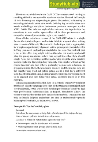 The construct definition in the CAEL OLT is context-based, relating to
speaking skills that are needed in academic studies. The task in Example
11 tests listening and responding to group discussions, elaborating or
extending an idea in one’s own words, defining key terms in one’s own
words, and telling a story from one’s own experience to support a point
(CAEL, 2000). The informal style of the voices on the tape invites the
examinees to use similar, spoken-like talk in their performance and
shows that a formal presentation style is not needed.
Since all the tasks in a version of the CAEL OLT relate to a single
theme, the test developers need to take this into account when writing
new versions of this task. They need to find a topic that is appropriate
for a beginning university class and write a group project worksheet for
it. They then need to develop materials for the tape. To avoid talk that
is too written-like, they might write outlines for the speakers who will
play the group members, rather than actual lines that they should
speak. Next, the recordings will be made, with possibly a few practice
takes to make the discussion flow naturally. One speaker will act as ‘the
course teacher’ and two others, preferably a male and a female, as
group members. Then, the examinee booklets and the master tape are
put together and tried out before actual use in a test. For a different
tape-based simulation task, a similar generic task structure would need
to be created and then filled with actual contents much as in this
example.
Simulations can also be used in face-to-face tests. This is very typical of
profession-specific language tests such as the Occupational English Test
(see McNamara, 1996), which tests medical professionals’ ability to deal
with professional communication in English. Simulation allows the
testers to standardise and control the assessment event. This is useful not
only in specific purpose assessment but also in professionally specific
learning environments, as Example 12 shows.
Example 12: Teacher’s activity plan
Lesson 1
Introduce the assessment activity. Pairs of students will be giving a factory
tour of a paper mill and a wood processing plant.
Ask class to reflect on ‘What makes a good factory tour?’
• Work on your own for 10 minutes. Make notes.
• Work together in small groups. Draw a mind map.
Summarise results on whiteboard.
Developing speaking tasks 155
 