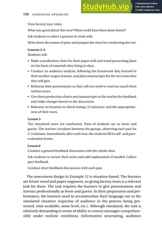 View factory tour video.
What was good about this tour? What could have been done better?
Ask students to select a partner to work with.
Write down the names of pairs and prepare the chart for conducting the test.
Lessons 2–4
Students will:
• Make a production chart for their paper mill and wood processing plant
on the basis of materials they bring to class.
• Conduct an audience analysis, following the framework they learned in
their mother tongue lessons, and plan manuscripts for the two tours that
they will give.
• Rehearse their presentation so they will not need to read too much from
written notes.
• Give their production charts and manuscripts to the teacher for feedback
and make changes based on the discussion.
• Rehearse on location to check timing (15 minutes) and the appropriate-
ness of their tours.
Lesson 5
The simulated tours are conducted. Pairs of students act as hosts and
guests. The teacher circulates between the groups, observing each pair for
2–3 minutes. Immediately after each tour, the students fill in self- and peer-
evaluation forms.
Lesson 6
Conduct a general feedback discussion with the whole class.
Ask students to review their notes and add explanations if needed. Collect
peer feedback.
Conduct short feedback discussions with each pair.
The assessment design in Example 12 is situation-based. The learners
are future wood and paper engineers, so giving factory tours is a relevant
task for them. The task requires the learners to give presentations and
interact professionally as hosts and guests. In their preparation and per-
formance, the learners need to accommodate their language use to the
simulated situation (expertise of audience in the process being pre-
sented, time available, noise level, etc.). Although simulated, the task is
relatively demanding in terms of ability to convey messages comprehen-
sibly under realistic conditions (information structuring, audience
156  
 