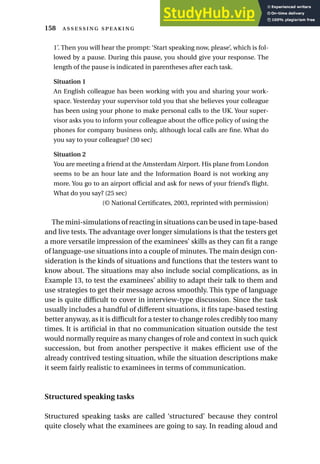 1’. Then you will hear the prompt: ‘Start speaking now, please’, which is fol-
lowed by a pause. During this pause, you should give your response. The
length of the pause is indicated in parentheses after each task.
Situation 1
An English colleague has been working with you and sharing your work-
space. Yesterday your supervisor told you that she believes your colleague
has been using your phone to make personal calls to the UK. Your super-
visor asks you to inform your colleague about the office policy of using the
phones for company business only, although local calls are fine. What do
you say to your colleague? (30 sec)
Situation 2
You are meeting a friend at the Amsterdam Airport. His plane from London
seems to be an hour late and the Information Board is not working any
more. You go to an airport official and ask for news of your friend’s flight.
What do you say? (25 sec)
(© National Certificates, 2003, reprinted with permission)
The mini-simulations of reacting in situations can be used in tape-based
and live tests. The advantage over longer simulations is that the testers get
a more versatile impression of the examinees’ skills as they can fit a range
of language-use situations into a couple of minutes. The main design con-
sideration is the kinds of situations and functions that the testers want to
know about. The situations may also include social complications, as in
Example 13, to test the examinees’ ability to adapt their talk to them and
use strategies to get their message across smoothly. This type of language
use is quite difficult to cover in interview-type discussion. Since the task
usually includes a handful of different situations, it fits tape-based testing
better anyway, as it is difficult for a tester to change roles credibly too many
times. It is artificial in that no communication situation outside the test
would normally require as many changes of role and context in such quick
succession, but from another perspective it makes efficient use of the
already contrived testing situation, while the situation descriptions make
it seem fairly realistic to examinees in terms of communication.
Structured speaking tasks
Structured speaking tasks are called ‘structured’ because they control
quite closely what the examinees are going to say. In reading aloud and
158  
 