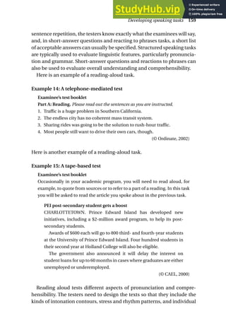 sentence repetition, the testers know exactly what the examinees will say,
and, in short-answer questions and reacting to phrases tasks, a short list
of acceptable answers can usually be specified. Structured speaking tasks
are typically used to evaluate linguistic features, particularly pronuncia-
tion and grammar. Short-answer questions and reactions to phrases can
also be used to evaluate overall understanding and comprehensibility.
Here is an example of a reading-aloud task.
Example 14: A telephone-mediated test
Examinee’s test booklet
Part A: Reading. Please read out the sentences as you are instructed.
1. Traffic is a huge problem in Southern California.
2. The endless city has no coherent mass transit system.
3. Sharing rides was going to be the solution to rush-hour traffic.
4. Most people still want to drive their own cars, though.
(© Ordinate, 2002)
Here is another example of a reading-aloud task.
Example 15: A tape-based test
Examinee’s test booklet
Occasionally in your academic program, you will need to read aloud, for
example, to quote from sources or to refer to a part of a reading. In this task
you will be asked to read the article you spoke about in the previous task.
PEI post-secondary student gets a boost
CHARLOTTETOWN. Prince Edward Island has developed new
initiatives, including a $2-million award program, to help its post-
secondary students.
Awards of $600 each will go to 800 third- and fourth-year students
at the University of Prince Edward Island. Four hundred students in
their second year at Holland College will also be eligible.
The government also announced it will delay the interest on
student loans for up to 60 months in cases where graduates are either
unemployed or underemployed.
(© CAEL, 2000)
Reading aloud tests different aspects of pronunciation and compre-
hensibility. The testers need to design the texts so that they include the
kinds of intonation contours, stress and rhythm patterns, and individual
Developing speaking tasks 159
 