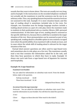 sounds that they want to know about. The texts are usually not very long,
and in Example 14 the instructions on the recorded telephone-mediated
test actually ask the examinees to read the sentences one by one in an
arbitrary order.Thus, any speaking features beyond the sentence level are
not assessed in this task. Example 15 is more situation-based, and this
type of reading aloud is sometimes included also in live tests. For
example, two Australian tests for foreign language teachers include a
reading-aloud section as a part of a role-play where the examinee reads
to students in their professional role as a teacher (Brown, 2003, personal
communication). In this latter type of test, reading aloud is assessed as
the specific skill that it is, because this is a skill that is needed in the target
situation of the test. Since pronunciation can be assessed as part of any
speaking task, reading aloud is a feasible option in two contexts: in taped
tests where the predictability of an examinee’s talk is clearly an issue, and
in cases where the whole skill of reading aloud is relevant for the target
situation of the test.
Factual short-answer questions are often used in tape-based tests
and sometimes also in role-plays on a live test. The examinees usually
read a text that contains the information asked for in the task, and
then they hear questions to which they have to reply. Example 16
shows one such task from a tape-based test of Japanese for tourism
and hospitality.
Example 16: A tape-based test
Examinee’s test booklet
You are asked for information on suburban train travel. From the details
below, reply to the question.
Full day travelcard $3.00
Three hour travelcard $1.50
(Adapted from Brown, 1993)
An extract from the tape transcript
Instructor You are asked for information on suburban train travel. First
read the information in your booklet. You will then be asked the question.
(5 sec)
Client Kippu wa ikura desu ka? [How much is the ticket?]
(15 sec)
(Adapted from Brown, 1993)
160  
 