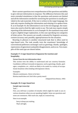 Short-answer questions test comprehension of the questions and ability
to give relevant information in response. The difference between this and
more extended simulations is that the questions and answers are limited
and all the information needed for answering the questions is usually pro-
vided in the task materials. If the text is written in the target language, the
task only requires finding the information and relaying it in spoken form.
If, as in Example 16, the information is not in the test language, the exam-
inees also need to find the right words to use. The task may require simple
reporting of the information or, as in Example 16, the examinees may need
to give a slightly longer explanation, in this case specifying two categories
of ticket prices. The answers are usually evaluated for linguistic accuracy,
content accuracy and, possibly, appropriateness for the situation.
Reacting to phrases is another structured task that is often used in
tape-based tests. The task usually tests the examinees’ knowledge of
conventional politeness exchanges such as greetings, thanks, apologies,
expressions of agreement and polite disagreement, and so on. Two exam-
ples of this task type are shown below.
Example 17: A tape-based test of Japanese for tourism and
hospitality
Extract from the test information sheet
This section tests the ability to understand and use courtesy formulae.
Candidates will hear 6 remarks in Japanese, such as greetings, thanks, apol-
ogies, complaints, etc., which are likely to be made in a variety of occupa-
tional situations when dealing with Japanese clients.
Examples:
Okurete sumimasen. (Sorry to be late.)
Kireina machi desu ne! (Isn’t this a pretty town!)
(Adapted from Brown, 1993)
Example 18: A tape-based test
Sample tape transcript
Task 1
First, you will hear a number of remarks which might be made to you in
various situations when you are speaking English. Some are questions and
some are comments. After each one, reply in a natural way.
Here is an example:
Sorry to keep you waiting.
That’s all right.
Developing speaking tasks 161
 