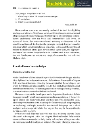Now, are you ready? Here is the first.
1. Where’ve you been? We started ten minutes ago.
2. It’s hot in here.
3. Didn’t you see the red light?
(Weir, 1993: 49)
The examinee responses are usually evaluated for their intelligibility
and appropriateness. Since basic social politeness is an important aspect
of speaking skills in any language, this task type is often included in tape-
based proficiency tests for basic and intermediate skill levels. In
advanced levels, the more complicated reacting in situations task is
usually used instead. To develop the prompts, the task designers need to
consider which social formulae are important to test, and then write and
record the first turn of the pair. As with other taped tasks, the appropri-
ateness of the answer times needs to be checked and, at the same time,
the test developers can sample the range of answers that the tasks are
likely to elicit.
Practical issues in task design
Choosing what to test
While the choice of what to test is a practical issue in task design, it is also
directly linked to the issue of construct definition as discussed in Chapter
6. In practice, this means choosing the concepts that the developers use
when they think and talk about the test. In this book, I have talked about
three main frameworks for defining the construct: linguistically oriented,
communication-oriented and situation-based.
The concepts that the developers use in linguistically oriented defini-
tions are typically vocabulary, grammar and pronunciation. If the devel-
opers choose this framework, they use these concepts to plan the tasks.
They may combine this with planning the functions (such as apologising
or explaining) and topic areas that are covered. Language use is often
analysed in learning materials in this way, so this may be the most famil-
iar approach to teachers.
Communication-oriented concepts for task planning include those
discussed in Examples 1–9 in this chapter. The first level of definition is
the overall communication activity in the task, such as telling a narrative
or expressing and defending an opinion. The main planning concepts,
162  
 