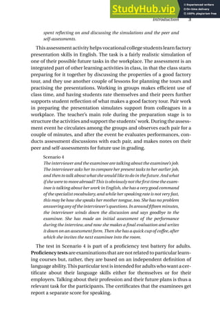 spent reflecting on and discussing the simulations and the peer and
self-assessments.
This assessment activity helps vocational college students learn factory
presentation skills in English. The task is a fairly realistic simulation of
one of their possible future tasks in the workplace. The assessment is an
integrated part of other learning activities in class, in that the class starts
preparing for it together by discussing the properties of a good factory
tour, and they use another couple of lessons for planning the tours and
practising the presentations. Working in groups makes efficient use of
class time, and having students rate themselves and their peers further
supports student reflection of what makes a good factory tour. Pair work
in preparing the presentation simulates support from colleagues in a
workplace. The teacher’s main role during the preparation stage is to
structure the activities and support the students’ work. During the assess-
ment event he circulates among the groups and observes each pair for a
couple of minutes, and after the event he evaluates performances, con-
ducts assessment discussions with each pair, and makes notes on their
peer and self-assessments for future use in grading.
Scenario 4
The interviewer and the examinee are talking about the examinee’s job.
The interviewer asks her to compare her present tasks to her earlier job,
and then to talk about what she would like to do in the future.And what
if she were to move abroad? This is obviously not the first time the exam-
inee is talking about her work in English,she has a very good command
of the specialist vocabulary,and while her speaking rate is not very fast,
this may be how she speaks her mother tongue, too. She has no problem
answering any of the interviewer’s questions.In around fifteen minutes,
the interviewer winds down the discussion and says goodbye to the
examinee. She has made an initial assessment of the performance
during the interview, and now she makes a final evaluation and writes
it down on an assessment form. Then she has a quick cup of coffee, after
which she invites the next examinee into the room.
The test in Scenario 4 is part of a proficiency test battery for adults.
Proficiency tests are examinations that are not related to particular learn-
ing courses but, rather, they are based on an independent definition of
language ability.This particular test is intended for adults who want a cer-
tificate about their language skills either for themselves or for their
employers. Talking about their profession and their future plans is thus a
relevant task for the participants. The certificates that the examinees get
report a separate score for speaking.
Introduction 3
 