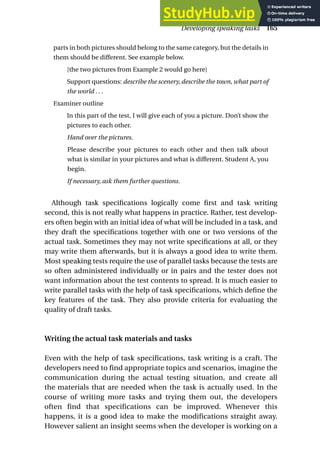 parts in both pictures should belong to the same category, but the details in
them should be different. See example below.
[the two pictures from Example 2 would go here]
Support questions: describe the scenery, describe the town, what part of
the world . . .
Examiner outline
In this part of the test, I will give each of you a picture. Don’t show the
pictures to each other.
Hand over the pictures.
Please describe your pictures to each other and then talk about
what is similar in your pictures and what is different. Student A, you
begin.
If necessary, ask them further questions.
Although task specifications logically come first and task writing
second, this is not really what happens in practice. Rather, test develop-
ers often begin with an initial idea of what will be included in a task, and
they draft the specifications together with one or two versions of the
actual task. Sometimes they may not write specifications at all, or they
may write them afterwards, but it is always a good idea to write them.
Most speaking tests require the use of parallel tasks because the tests are
so often administered individually or in pairs and the tester does not
want information about the test contents to spread. It is much easier to
write parallel tasks with the help of task specifications, which define the
key features of the task. They also provide criteria for evaluating the
quality of draft tasks.
Writing the actual task materials and tasks
Even with the help of task specifications, task writing is a craft. The
developers need to find appropriate topics and scenarios, imagine the
communication during the actual testing situation, and create all
the materials that are needed when the task is actually used. In the
course of writing more tasks and trying them out, the developers
often find that specifications can be improved. Whenever this
happens, it is a good idea to make the modifications straight away.
However salient an insight seems when the developer is working on a
Developing speaking tasks 165
 