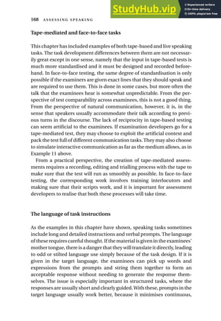 Tape-mediated and face-to-face tasks
This chapter has included examples of both tape-based and live speaking
tasks. The task development differences between them are not necessar-
ily great except in one sense, namely that the input in tape-based tests is
much more standardised and it must be designed and recorded before-
hand. In face-to-face testing, the same degree of standardisation is only
possible if the examiners are given exact lines that they should speak and
are required to use them. This is done in some cases, but more often the
talk that the examinees hear is somewhat unpredictable. From the per-
spective of test comparability across examinees, this is not a good thing.
From the perspective of natural communication, however, it is, in the
sense that speakers usually accommodate their talk according to previ-
ous turns in the discourse. The lack of reciprocity in tape-based testing
can seem artificial to the examinees. If examination developers go for a
tape-mediated test, they may choose to exploit the artificial context and
pack the test full of different communication tasks. They may also choose
to simulate interactive communication as far as the medium allows, as in
Example 11 above.
From a practical perspective, the creation of tape-mediated assess-
ments requires a recording, editing and trialling process with the tape to
make sure that the test will run as smoothly as possible. In face-to-face
testing, the corresponding work involves training interlocutors and
making sure that their scripts work, and it is important for assessment
developers to realise that both these processes will take time.
The language of task instructions
As the examples in this chapter have shown, speaking tasks sometimes
include long and detailed instructions and verbal prompts. The language
of these requires careful thought. If the material is given in the examinees’
mother tongue, there is a danger that they will translate it directly, leading
to odd or stilted language use simply because of the task design. If it is
given in the target language, the examinees can pick up words and
expressions from the prompts and string them together to form an
acceptable response without needing to generate the response them-
selves. The issue is especially important in structured tasks, where the
responses are usually short and clearly guided.With these, prompts in the
target language usually work better, because it minimises continuous,
168  
 