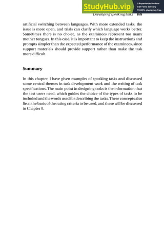 artificial switching between languages. With more extended tasks, the
issue is more open, and trials can clarify which language works better.
Sometimes there is no choice, as the examinees represent too many
mother tongues. In this case, it is important to keep the instructions and
prompts simpler than the expected performance of the examinees, since
support materials should provide support rather than make the task
more difficult.
Summary
In this chapter, I have given examples of speaking tasks and discussed
some central themes in task development work and the writing of task
specifications. The main point in designing tasks is the information that
the test users need, which guides the choice of the types of tasks to be
included and the words used for describing the tasks.These concepts also
lie at the basis of the rating criteria to be used, and these will be discussed
in Chapter 8.
Developing speaking tasks 169
 