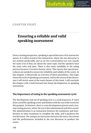 CHAPTER EIGHT
Ensuring a reliable and valid
speaking assessment
From a testing perspective, speaking is special because of its interactive
nature. It is often tested in live interaction, where the test discourse is
not entirely predictable, just as no two conversations are ever exactly
the same even if they are about the same topic and the speakers have
the same roles and aims. There is also some variability in the rating
process because it involves human raters. This means that special pro-
cedures are needed to ensure the reliability and validity of the scores. In
this chapter, I will provide an overview of these procedures. This topic
closes the cycle of speaking assessment, and in the course of the discus-
sion I will revisit some of the main themes of this book. I will conclude
the chapter with a look forward into future developments in speaking
assessment.
The importance of rating in the speaking assessment cycle
The development and use of speaking tests is a cyclical process. It starts
from a need for speaking scores and finishes with the use of the scores for
this purpose. In between, there is a test development process and a two-
step testing process, where the test is first administered and then scored.
The administration is an interaction between the examinees and inter-
locutors or other examinees to complete the tasks, and it produces the
test discourse. The rating is an interaction between the raters, the criteria
and the performances included in the test discourse to produce the
scores.
170
 