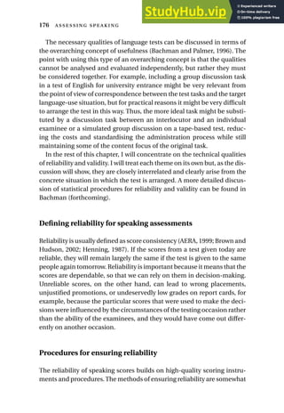 The necessary qualities of language tests can be discussed in terms of
the overarching concept of usefulness (Bachman and Palmer, 1996). The
point with using this type of an overarching concept is that the qualities
cannot be analysed and evaluated independently, but rather they must
be considered together. For example, including a group discussion task
in a test of English for university entrance might be very relevant from
the point of view of correspondence between the test tasks and the target
language-use situation, but for practical reasons it might be very difficult
to arrange the test in this way. Thus, the more ideal task might be substi-
tuted by a discussion task between an interlocutor and an individual
examinee or a simulated group discussion on a tape-based test, reduc-
ing the costs and standardising the administration process while still
maintaining some of the content focus of the original task.
In the rest of this chapter, I will concentrate on the technical qualities
of reliability and validity. I will treat each theme on its own but, as the dis-
cussion will show, they are closely interrelated and clearly arise from the
concrete situation in which the test is arranged. A more detailed discus-
sion of statistical procedures for reliability and validity can be found in
Bachman (forthcoming).
Defining reliability for speaking assessments
Reliability is usually defined as score consistency (AERA, 1999; Brown and
Hudson, 2002; Henning, 1987). If the scores from a test given today are
reliable, they will remain largely the same if the test is given to the same
people again tomorrow. Reliability is important because it means that the
scores are dependable, so that we can rely on them in decision-making.
Unreliable scores, on the other hand, can lead to wrong placements,
unjustified promotions, or undeservedly low grades on report cards, for
example, because the particular scores that were used to make the deci-
sions were influenced by the circumstances of the testing occasion rather
than the ability of the examinees, and they would have come out differ-
ently on another occasion.
Procedures for ensuring reliability
The reliability of speaking scores builds on high-quality scoring instru-
ments and procedures.The methods of ensuring reliability are somewhat
176  
 