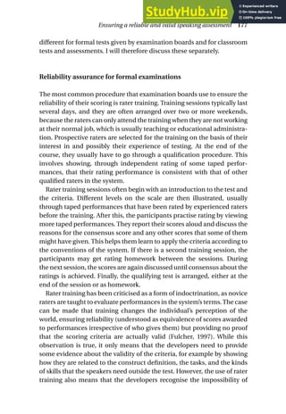 different for formal tests given by examination boards and for classroom
tests and assessments. I will therefore discuss these separately.
Reliability assurance for formal examinations
The most common procedure that examination boards use to ensure the
reliability of their scoring is rater training. Training sessions typically last
several days, and they are often arranged over two or more weekends,
because the raters can only attend the training when they are not working
at their normal job, which is usually teaching or educational administra-
tion. Prospective raters are selected for the training on the basis of their
interest in and possibly their experience of testing. At the end of the
course, they usually have to go through a qualification procedure. This
involves showing, through independent rating of some taped perfor-
mances, that their rating performance is consistent with that of other
qualified raters in the system.
Rater training sessions often begin with an introduction to the test and
the criteria. Different levels on the scale are then illustrated, usually
through taped performances that have been rated by experienced raters
before the training. After this, the participants practise rating by viewing
more taped performances. They report their scores aloud and discuss the
reasons for the consensus score and any other scores that some of them
might have given. This helps them learn to apply the criteria according to
the conventions of the system. If there is a second training session, the
participants may get rating homework between the sessions. During
the next session, the scores are again discussed until consensus about the
ratings is achieved. Finally, the qualifying test is arranged, either at the
end of the session or as homework.
Rater training has been criticised as a form of indoctrination, as novice
raters are taught to evaluate performances in the system’s terms.The case
can be made that training changes the individual’s perception of the
world, ensuring reliability (understood as equivalence of scores awarded
to performances irrespective of who gives them) but providing no proof
that the scoring criteria are actually valid (Fulcher, 1997). While this
observation is true, it only means that the developers need to provide
some evidence about the validity of the criteria, for example by showing
how they are related to the construct definition, the tasks, and the kinds
of skills that the speakers need outside the test. However, the use of rater
training also means that the developers recognise the impossibility of
Ensuring a reliable and valid speaking assessment 177
 