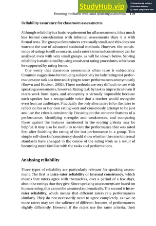 Reliability assurance for classroom assessments
Although reliability is a basic requirement for all assessments, it is a much
less formal consideration with informal assessments than it is with
formal tests. The groups of examinees are usually small, and this does not
warrant the use of advanced statistical methods. However, the consis-
tency of ratings is still a concern, and a rater’s internal consistency can be
analysed even with very small groups, as will be shown below. Scoring
reliability is maintained by using consistent rating procedures, which can
be supported by rating forms.
One worry that classroom assessments often raise is subjectivity.
Common suggestions for reducing subjectivity include rating test perfor-
mances one task at a time and trying to score performances anonymously
(Brown and Hudson, 2002). These methods are very difficult to use with
speaking assessments, however. Rating task by task is impractical even if
raters work from tapes, and anonymity is virtually impossible because
each speaker has a recognisable voice that a teacher would recognise
even from an audiotape. Practically the only alternative is for the rater to
reflect on his or her own rating work and consciously attempt to be just
and use the criteria consistently. Focusing on the concrete features of a
performance, identifying strengths and weaknesses, and comparing
these against the features mentioned in the scoring criteria may be
helpful. It may also be useful to re-visit the performance that was rated
first after finishing the rating of the last performance in a group. This
simple self-check of consistency should show whether the rater’s internal
standards have changed in the course of the rating work as a result of
becoming more familiar with the tasks and performances.
Analysing reliability
Three types of reliability are particularly relevant for speaking assess-
ment. The first is intra-rater reliability or internal consistency, which
means that raters agree with themselves, over a period of a few days,
about the ratings that they give. Since speaking assessments are based on
human rating, this cannot be assumed automatically.The second is inter-
rater reliability, which means that different raters rate performances
similarly. They do not necessarily need to agree completely, as two or
more raters may see the salience of different features of performances
slightly differently. However, if the raters use the same criteria, their
Ensuring a reliable and valid speaking assessment 179
 