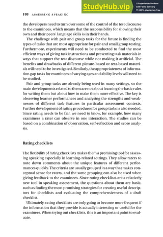 the developers need to turn over some of the control of the test discourse
to the examinees, which means that the responsibility for showing their
own and their peers’ language skills is in their hands.
The challenge with pair and group tasks for the future is finding the
types of tasks that are most appropriate for pair and small group testing.
Furthermore, experiments will need to be conducted to find the most
efficient ways of giving task instructions and presenting task materials in
ways that support the test discourse while not making it artificial. The
benefits and drawbacks of different picture-based or text-based materi-
als will need to be investigated. Similarly, the appropriateness of informa-
tion gap tasks for examinees of varying ages and ability levels will need to
be studied.
Pair and group tasks are already being used in many settings, so the
main developments related to them are not about learning the basic rules
for writing them but about how to make them more effective. The key is
observing learner performances and analysing the strengths and weak-
nesses of different task features in particular assessment contexts.
Further development of rating procedures for group tasks is also needed.
Since rating needs to be fair, we need to know, for example, how many
examinees a rater can observe in one interaction. The studies can be
based on a combination of observation, self-reflection and score analy-
sis.
Rating checklists
The flexibility of rating checklists makes them a promising tool for assess-
ing speaking especially in learning-related settings. They allow raters to
note down comments about the unique features of different perfor-
mances quickly.The criteria are usually grouped in a way that makes con-
ceptual sense for raters, and the same grouping can also be used when
giving feedback to the examinees. Since rating checklists are a relatively
new tool in speaking assessment, the questions about them are basic,
such as finding the most promising strategies for creating useful descrip-
tors for checklists and evaluating the comprehensiveness of a draft
checklist.
Ultimately, rating checklists are only going to become more frequent if
the information that they provide is actually interesting or useful for the
examinees.When trying out checklists, this is an important point to eval-
uate.
188  
 