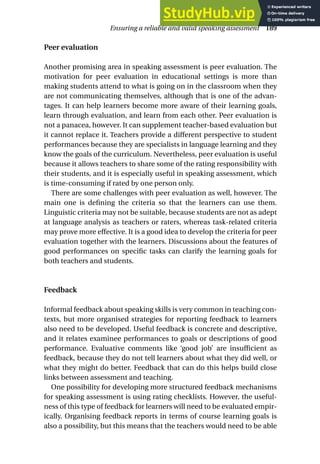 Peer evaluation
Another promising area in speaking assessment is peer evaluation. The
motivation for peer evaluation in educational settings is more than
making students attend to what is going on in the classroom when they
are not communicating themselves, although that is one of the advan-
tages. It can help learners become more aware of their learning goals,
learn through evaluation, and learn from each other. Peer evaluation is
not a panacea, however. It can supplement teacher-based evaluation but
it cannot replace it. Teachers provide a different perspective to student
performances because they are specialists in language learning and they
know the goals of the curriculum. Nevertheless, peer evaluation is useful
because it allows teachers to share some of the rating responsibility with
their students, and it is especially useful in speaking assessment, which
is time-consuming if rated by one person only.
There are some challenges with peer evaluation as well, however. The
main one is defining the criteria so that the learners can use them.
Linguistic criteria may not be suitable, because students are not as adept
at language analysis as teachers or raters, whereas task-related criteria
may prove more effective. It is a good idea to develop the criteria for peer
evaluation together with the learners. Discussions about the features of
good performances on specific tasks can clarify the learning goals for
both teachers and students.
Feedback
Informal feedback about speaking skills is very common in teaching con-
texts, but more organised strategies for reporting feedback to learners
also need to be developed. Useful feedback is concrete and descriptive,
and it relates examinee performances to goals or descriptions of good
performance. Evaluative comments like ‘good job’ are insufficient as
feedback, because they do not tell learners about what they did well, or
what they might do better. Feedback that can do this helps build close
links between assessment and teaching.
One possibility for developing more structured feedback mechanisms
for speaking assessment is using rating checklists. However, the useful-
ness of this type of feedback for learners will need to be evaluated empir-
ically. Organising feedback reports in terms of course learning goals is
also a possibility, but this means that the teachers would need to be able
Ensuring a reliable and valid speaking assessment 189
 