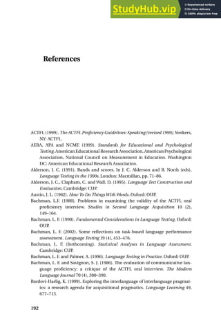 References
ACTFL (1999). The ACTFL Proficiency Guidelines: Speaking (revised 1999).Yonkers,
NY: ACTFL.
AERA, APA and NCME (1999). Standards for Educational and Psychological
Testing. American Educational Research Association, American Psychological
Association, National Council on Measurement in Education. Washington
DC: American Educational Research Association.
Alderson, J. C. (1991). Bands and scores. In J. C. Alderson and B. North (eds),
Language Testing in the 1990s. London: Macmillan, pp. 71–86.
Alderson, J. C., Clapham, C. and Wall, D. (1995). Language Test Construction and
Evaluation. Cambridge: CUP.
Austin, J. L. (1962). How To Do Things With Words. Oxford: OUP.
Bachman, L.F. (1988). Problems in examining the validity of the ACTFL oral
proficiency interview. Studies in Second Language Acquisition 10 (2),
149–164.
Bachman, L. F. (1990). Fundamental Considerations in Language Testing. Oxford:
OUP.
Bachman, L. F. (2002). Some reflections on task-based language performance
assessment. Language Testing 19 (4), 453–476.
Bachman, L. F. (forthcoming). Statistical Analyses in Language Assessment.
Cambridge: CUP.
Bachman, L. F. and Palmer, A. (1996). Language Testing in Practice. Oxford: OUP.
Bachman, L. F. and Savignon, S. J. (1986). The evaluation of communicative lan-
guage proficiency: a critique of the ACTFL oral interview. The Modern
Language Journal 70 (4), 380–390.
Bardovi-Harlig, K. (1999). Exploring the interlanguage of interlanguage pragmat-
ics: a research agenda for acquisitional pragmatics. Language Learning 49,
677–713.
192
 