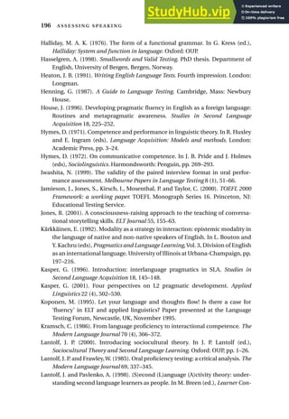 Halliday, M. A. K. (1976). The form of a functional grammar. In G. Kress (ed.),
Halliday: System and function in language. Oxford: OUP.
Hasselgren, A. (1998). Smallwords and Valid Testing. PhD thesis. Department of
English, University of Bergen, Bergen, Norway.
Heaton, J. B. (1991). Writing English Language Tests. Fourth impression. London:
Longman.
Henning, G. (1987). A Guide to Language Testing. Cambridge, Mass: Newbury
House.
House, J. (1996). Developing pragmatic fluency in English as a foreign language:
Routines and metapragmatic awareness. Studies in Second Language
Acquisition 18, 225–252.
Hymes, D. (1971). Competence and performance in linguistic theory. In R. Huxley
and E. Ingram (eds), Language Acquisition: Models and methods. London:
Academic Press, pp. 3–24.
Hymes, D. (1972). On communicative competence. In J. B. Pride and J. Holmes
(eds), Sociolinguistics. Harmondsworth: Penguin, pp. 269–293.
Iwashita, N. (1999). The validity of the paired interview format in oral perfor-
mance assessment. Melbourne Papers in Language Testing 8 (1), 51–66.
Jamieson, J., Jones, S., Kirsch, I., Mosenthal, P. and Taylor, C. (2000). TOEFL 2000
Framework: a working paper. TOEFL Monograph Series 16. Princeton, NJ:
Educational Testing Service.
Jones, R. (2001). A consciousness-raising approach to the teaching of conversa-
tional storytelling skills. ELT Journal 55, 155–63.
Kärkkäinen, E. (1992). Modality as a strategy in interaction: epistemic modality in
the language of native and non-native speakers of English. In L. Bouton and
Y. Kachru (eds), Pragmatics and Language Learning,Vol. 3, Division of English
as an international language. University of Illinois at Urbana-Champaign, pp.
197–216.
Kasper, G. (1996). Introduction: interlanguage pragmatics in SLA. Studies in
Second Language Acquisition 18, 145–148.
Kasper, G. (2001). Four perspectives on L2 pragmatic development. Applied
Linguistics 22 (4), 502–530.
Koponen, M. (1995). Let your language and thoughts flow! Is there a case for
‘fluency’ in ELT and applied linguistics? Paper presented at the Language
Testing Forum, Newcastle, UK, November 1995.
Kramsch, C. (1986). From language proficiency to interactional competence. The
Modern Language Journal 70 (4), 366–372.
Lantolf, J. P. (2000). Introducing sociocultural theory. In J. P. Lantolf (ed.),
Sociocultural Theory and Second Language Learning. Oxford: OUP, pp. 1–26.
Lantolf, J. P. and Frawley,W. (1985). Oral proficiency testing: a critical analysis. The
Modern Language Journal 69, 337–345.
Lantolf, J. and Pavlenko, A. (1998). (S)econd (L)anguage (A)ctivity theory: under-
standing second language learners as people. In M. Breen (ed.), Learner Con-
196  
 