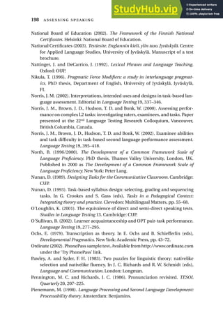 National Board of Education (2002). The Framework of the Finnish National
Certificates. Helsinki: National Board of Education.
National Certificates (2003). Testiesite. Englannin kieli, ylin taso. Jyväskylä. Centre
for Applied Language Studies, University of Jyväskylä. Manuscript of a test
brochure.
Nattinger, J. and DeCarrico, J. (1992). Lexical Phrases and Language Teaching.
Oxford: OUP.
Nikula, T. (1996). Pragmatic Force Modifiers: a study in interlanguage pragmat-
ics. PhD thesis, Department of English, University of Jyväskylä, Jyväskylä,
FI.
Norris, J. M. (2002). Interpretations, intended uses and designs in task-based lan-
guage assessment. Editorial in Language Testing 19, 337–346.
Norris, J. M., Brown, J. D., Hudson, T. D. and Bonk, W. (2000). Assessing perfor-
mance on complex L2 tasks: investigating raters, examinees, and tasks. Paper
presented at the 22nd
Language Testing Research Colloquium, Vancouver,
British Columbia, Canada.
Norris, J. M., Brown, J. D., Hudson, T. D. and Bonk, W. (2002). Examinee abilities
and task difficulty in task-based second language performance assessment.
Language Testing 19, 395–418.
North, B. (1996/2000). The Development of a Common Framework Scale of
Language Proficiency. PhD thesis, Thames Valley University, London, UK.
Published in 2000 as The Development of a Common Framework Scale of
Language Proficiency. New York: Peter Lang.
Nunan, D. (1989). Designing Tasks for the Communicative Classroom. Cambridge:
CUP.
Nunan, D. (1993). Task-based syllabus design: selecting, grading and sequencing
tasks. In G. Crookes and S. Gass (eds), Tasks in a Pedagogical Context:
Integrating theory and practice. Clevedon: Multilingual Matters, pp. 55–68.
O’Loughlin, K. (2001). The equivalence of direct and semi-direct speaking tests.
Studies in Language Testing 13. Cambridge: CUP.
O’Sullivan, B. (2002). Learner acquaintanceship and OPT pair-task performance.
Language Testing 19, 277–295.
Ochs, E. (1979). Transcription as theory. In E. Ochs and B. Schiefferlin (eds),
Developmental Pragmatics. New York: Academic Press, pp. 43–72.
Ordinate (2002). PhonePass sample test. Available from http://www.ordinate.com
under the ‘Try PhonePass’ link.
Pawley, A. and Syder, F. H. (1983). Two puzzles for linguistic theory: nativelike
selection and nativelike fluency. In J. C. Richards and R. W. Schmidt (eds),
Language and Communication. London: Longman.
Pennington, M. C. and Richards, J. C. (1986). Pronunciation revisited. TESOL
Quarterly 20, 207–225.
Pienemann, M. (1998). Language Processing and Second Language Development:
Processability theory. Amsterdam: Benjamins.
198  
 