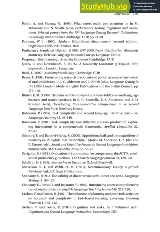 Pollitt, A. and Murray, N. (1996). What raters really pay attention to. In M.
Milanovic and N. Saville (eds), Performance Testing, Cognition and Assess-
ment. Selected papers from the 15th
Language Testing Research Colloquium,
Cambridge and Arnhem. Cambridge: CUP, pp. 74–91.
Popham, W. J. (1990). Modern Educational Measurement (second edition).
Englewood Cliffs, NJ: Prentice-Hall.
Proficiency Standards Division (1999). OPI 2000 Tester Certification Workshop.
Monterey: Defense Language Institute Foreign Language Center.
Purpura, J. (forthcoming). Assessing Grammar. Cambridge: CUP.
Quirk, R. and Greenbaum, S. (1976). A University Grammar of English. Fifth
impression. London: Longman.
Read, J. (2000). Assessing Vocabulary. Cambridge: CUP.
Reves,T. (1991). From testing research to educational policy: a comprehensive test
of oral proficiency. In J. C. Alderson and B. North (eds), Language Testing in
the 1990s. London: Modern English Publications and the British Council, pp.
178–188.
Rintell, E. M. (1990).That’s incredible: stories of emotions told by second language
learners and native speakers. In R. C. Scarcella, E. S. Anderson, and S. D.
Krashen (eds), Developing Communicative Competence in a Second
Language. New York: Newbury House.
Robinson, P. (1995). Task complexity and second language narrative discourse.
Language Learning 45, 99–140.
Robinson, P. (2001). Task complexity, task difficulty and task production: explor-
ing interactions in a componential framework. Applied Linguistics 22,
27–57.
Salsbury, T. and Bardovi-Harlig, K. (2000). Oppositional talk and the acquisition of
modality in L2 English. In B. Swiertzbin, F. Morris, M. Anderson, C. A. Klee and
E. Tarone (eds), Social and Cognitive Factors in Second Language Acquisition.
Sommerville, MA: Cascadilla Press, pp. 56–76.
Savignon, S. (1985 ). Evaluation of communicative competence: the ACTFL provi-
sional proficiency guidelines. The Modern Language Journal 69, 129–134.
Schiffrin, D. (1994). Approaches to Discourse. Oxford: Blackwell.
Shavelson, R. J. and Webb, N. M. (1981). Generalizability Theory: a primer.
Newbury Park, CA: Sage Publications.
Shohamy, E. (1994). The validity of direct versus semi-direct oral tests. Language
Testing 11, 99–123.
Shohamy, E., Reves, T. and Bejarano, Y. (1986). Introducing a new comprehensive
test of oral proficiency. English Language Teaching Journal 40, 212–220.
Skehan, P. and Foster, P. (1997). The influence of planning and post-task activities
on accuracy and complexity in task-based learning. Language Teaching
Research 1, 185–212.
Skehan, P. and Foster, P. (2001). Cognition and tasks. In P. Robinson (ed.),
Cognition and Second Language Instruction. Cambridge: CUP.
References 199
 