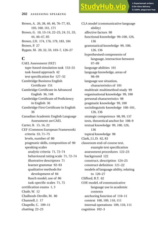 Brown, A. 26, 38, 40, 46, 76–77, 93,
103, 160, 161, 171
Brown, G. 10, 13–14, 22–23, 24, 31, 33,
44, 46–47, 85
Brown, J.D. 174, 176, 179, 183, 184
Brown, P. 27
Bygate, M. 20, 32, 33, 103–7, 126–27
C
CAEL Assessment (OLT)
tape-based simulation task 153–55
task-based approach 42
test specification for 127–32
Cambridge Business English
Certificate 151
Cambridge Certificate in Advanced
English 36, 148
Cambridge Certificate of Proficiency
in English 36
Cambridge First Certificate in English
36
Canadian Academic English Language
Assessment see CAEL
Carter, R. 15, 16, 22
CEF (Common European Framework)
criteria 33, 71–75
levels, number of 80
pragmatic skills, composition of 90
speaking scales
analytic criteria 71, 72–74
behavioural rating scale 71, 72–74
illustrative descriptors 71
learner grammar 92–93
qualitative methods for
development of 84
Rasch model, use of 86
task-specific scales 71, 75
certification exams 1, 3
Chafe, W. 12
Chalhoub-Deville, M. 86
Channell, J. 17
Chapelle, C. 109–11
chatting 22–23
CLA model (communicative language
ability)
affective factors 98
functional knowledge 99–100, 126,
136
grammatical knowledge 99, 100,
126, 136
hypothesised components of
language, interaction between
97–99
language abilities 101
language knowledge, areas of
98–99
language use situation,
characteristics of 101
multitrait-multimethod study 99
organisational knowledge 99, 100
personal characteristics 98
pragmatic knowledge 99, 100
sociolinguistic knowledge 100–101,
126, 136
strategic competence 98, 99, 137
tests, theoretical anchor for 108–9
textual knowledge 99, 100, 126,
136
topical knowledge 98
Clark, J.L.D. 62, 83
classroom end-of-course test,
example test specification
assessment procedures 122–23
background 122
construct, description 124–25
construct definition 121–22
models of language ability, relating
to 126–27
Clifford, R.T. 62
COE model, of communicative
language use in academic
contexts
anchoring function of 110–11
context 100, 109, 110, 111
internal operations 109, 110, 111
cognition 102–3
202  
 