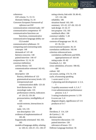 coherence
CEF criteria 71, 72–74
thematic linking 15, 16
Common European Framework of
reference see CEF
communication-oriented tasks 187
communicative competence 97
communicative functions see
functions, communicative
communicative language ability see
CLA model
communicative syllabuses 33
comparing and contrasting tasks
concepts 148
demands of 147–48
fairness concerns 148
paired interview 146–47
conjunctions 12, 14, 16
construct definition
activity theory 132
communication-oriented 162–63,
185
descriptive 120
fluency, definition of 125
grammatical accuracy levels 125
interpersonal and
communication skills 125–26
level distinctions 135
monologic tasks 135
performance criteria, indicators
of 124–25, 135–36
pronunciation, intelligibility of
125
social contexts, interactions in
135
tasks 124, 135
test description 124
evidence of implementation of
185–86
linguistically orientated 162, 163,
185
models of language ability, relating
to 120–21, 126–27, 131, 136–37
rating criteria, link with 59, 80–81,
127, 132, 186
reliability 186
situation-based 163, 185
summary 121–22, 127–28, 132–33
task design 41–42, 57
test purpose 132, 185
washback effect 186
construct validity 7, 28
see also validity
contexts of language use 30, 42,
67–78, 155
conversational maxims 26, 33
correlation coefficients 182–84
criterion-referenced tests
correlation coefficients and SEM,
appropriateness of 183–84
rating scales 81–82
Cronbach, L.J. 183
cross-tabulation, of scores 180–82,
184
culture 102
cut scores, setting 173–74, 178
cycle, of assessing speaking
1-score need 4, 5, 6
2-planning and development 4, 5, 6,
7
3-quality assurance work 4, 5, 6, 7
4-test administration/performance
process 5, 6, 7
5-rating/evaluation process 5, 170
6-score use 5, 6
diagram shapes, significance of 5–6
products of 6–7
D
Davidson, F. 114, 129
de Carrico, J. 18
decision tasks
interactive discussion 151
paired interview 150
relevance of issues 151
Defense Language Institute 56
Index 203
 