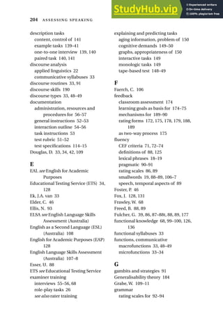 description tasks
content, control of 141
example tasks 139–41
one-to-one interview 139, 140
paired task 140, 141
discourse analysis
applied linguistics 22
communicative syllabuses 33
discourse routines 33, 91
discourse skills 190
discourse types 33, 48–49
documentation
administration, resources and
procedures for 56–57
general instructions 52–53
interaction outline 54–56
task instructions 53
test rubric 51–52
test specifications 114–15
Douglas, D. 33, 34, 42, 109
E
EAL see English for Academic
Purposes
Educational Testing Service (ETS) 34,
128
Ek, J.A. van 33
Elder, C. 46
Ellis, N. 93
ELSA see English Language Skills
Assessment (Australia)
English as a Second Language (ESL)
(Australia) 108
English for Academic Purposes (EAP)
128
English Language Skills Assessment
(Australia) 107–8
Esser, U. 88
ETS see Educational Testing Service
examiner training
interviews 55–56, 68
role-play tasks 26
see also rater training
explaining and predicting tasks
aging information, problem of 150
cognitive demands 149–50
graphs, appropriateness of 150
interactive tasks 149
monologic tasks 149
tape-based test 148–49
F
Faerch, C. 106
feedback
classroom assessment 174
learning goals as basis for 174–75
mechanisms for 189–90
rating forms 172, 175, 178, 179, 188,
189
as two-way process 175
fluency
CEF criteria 71, 72–74
definitions of 88, 125
lexical phrases 18–19
pragmatic 90–91
rating scales 86, 89
smallwords 19, 88–89, 106–7
speech, temporal aspects of 89
Foster, P. 46
Fox, J. 128, 131
Frawley, W. 68
Freed, B. 88, 89
Fulcher, G. 39, 86, 87–88t, 88, 89, 177
functional knowledge 68, 99–100, 126,
136
functional syllabuses 33
functions, communicative
macrofunctions 33, 48–49
microfunctions 33–34
G
gambits and strategies 91
Generalisability theory 184
Grabe, W. 109–11
grammar
rating scales for 92–94
204  
 