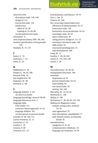 interview tests
description tasks 139, 140
design of 3–4
instruction tasks 144
interlocutor
effect of 35, 38
training of 55–56, 68
see also paired tests/tasks
intonation 11
item response theory (IRT) 86, 184
iterative specification-writing model
129
Iwashita, N. 37, 137
J
James, A. 10
Jamieson, J. 111
Jones, R. 24
K
Kärkkäinen, E. 92
Kasper, G. 90, 92, 106
Kenyon, D.M. 45
Key English Test 36
Koponen, M. 88
Kramsch, C. 68
L
language abilities 3, 101
see also CLA model
language knowledge, areas of 98–99
language laboratory tests 2
language skills
COE model 111
construct-based approach 41–42
language abilities 101
see also speech as process model
Lantolf, J.P. 68, 102, 131
Larsen-Freeman, D. 11
Lazaraton, A. 35
Leather, J. 10
Lennon, P. 89
Levinson, S.C. 27
lexical phrases, and fluency 18–19
Lier, L. van 35
Linacre, M. 184
live versus tape-based tasks/tests
efficiency of administration 45, 57
instruction tasks 146
interaction versus production 44–45
monologic tasks 44–45
open-ended tests 49
rating process, design of 171–72
reacting in situations tasks 158
skills tested 45
structured speaking tests 51
task development 168
Long, M. 11
Lumley, T. 26, 40, 103
Lynch, B. 114, 129, 138
Lynch, T. 39
M
macrofunctions 33, 48–49
manipulative functions 100
materials
importance of 53
picture-based tasks 53–54
task trialling 54
text-based tasks 54
writing 165, 166
McCarthy, M. 15, 16, 22
McDowell, C. 108
McKay, P. 108
McNamara, T. 38, 40, 93, 155, 184
Melbourne diagnostic scales
analytic rating scales, numeric
76–78
rater agreement 76
rater descriptors, unpublished 77
task-related criteria, as relatively
broad 78
microfunctions
categories of 33–34
communicative syllabuses 33
language use situations 34–35
206  
 