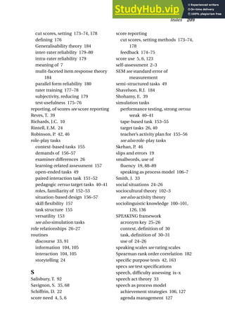 cut scores, setting 173–74, 178
defining 176
Generalisability theory 184
inter-rater reliability 179–80
intra-rater reliability 179
meaning of 7
mulit-faceted item response theory
184
parallel form reliability 180
rater training 177–78
subjectivity, reducing 179
test usefulness 175–76
reporting, of scores see score reporting
Reves, T. 39
Richards, J.C. 10
Rintell, E.M. 24
Robinson, P. 42, 46
role-play tasks
context-based tasks 155
demands of 156–57
examiner differences 26
learning-related assessment 157
open-ended tasks 49
paired interaction task 151–52
pedagogic versus target tasks 40–41
roles, familiarity of 152–53
situation-based design 156–57
skill flexibility 157
task structure 155
versatility 153
see also simulation tasks
role relationships 26–27
routines
discourse 33, 91
information 104, 105
interaction 104, 105
storytelling 24
S
Salisbury, T. 92
Savignon, S. 35, 68
Schiffrin, D. 22
score need 4, 5, 6
score reporting
cut scores, setting methods 173–74,
178
feedback 174–75
score use 5, 6, 123
self-assessment 2–3
SEM see standard error of
measurement
semi-structured tasks 49
Shavelson, R.J. 184
Shohamy, E. 39
simulation tasks
performance testing, strong versus
weak 40–41
tape-based task 153–55
target tasks 26, 40
teacher’s activity plan for 155–56
see also role-play tasks
Skehan, P. 46
slips and errors 19
smallwords, use of
fluency 19, 88–89
speaking as process model 106–7
Smith, J. 33
social situations 24–26
sociocultural theory 102–3
see also activity theory
sociolinguistic knowledge 100–101,
126, 136
SPEAKING framework
acronym key 25–26
context, definition of 30
task, definition of 30–31
use of 24–26
speaking scales see rating scales
Spearman rank order correlation 182
specific purpose tests 42, 163
specs see test specifications
speech, difficulty assessing ix–x
speech act theory 33
speech as process model
achievement strategies 106, 127
agenda management 127
Index 209
 