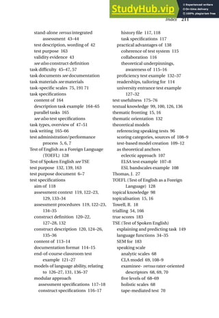 stand-alone versus integrated
assessment 43–44
test description, wording of 42
test purpose 163
validity evidence 43
see also construct definition
task difficulty 45–47, 57
task documents see documentation
task materials see materials
task-specific scales 75, 191 71
task specifications
content of 164
description task example 164–65
parallel tasks 165
see also test specifications
task types, overview of 47–51
task writing 165–66
test administration/performance
process 5, 6, 7
Test of English as a Foreign Language
(TOEFL) 128
Test of Spoken English see TSE
test purpose 132, 139, 163
test purpose document 6–7
test specifications
aim of 118
assessment context 119, 122–23,
129, 133–34
assessment procedures 119, 122–23,
134–35
construct definition 120–22,
127–28, 132
construct description 120, 124–26,
135–36
content of 113–14
documentation format 114–15
end-of-course classroom test
example 121–27
models of language ability, relating
to 126–27, 131, 136–37
modular approach
assessment specifications 117–18
construct specifications 116–17
history file 117, 118
task specifications 117
practical advantages of 138
coherence of test system 115
collaboration 116
theoretical underpinnings,
awareness of 115–16
proficiency test example 132–37
readerships, tailoring for 114
university entrance test example
127–32
test usefulness 175–76
textual knowledge 99, 100, 126, 136
thematic fronting 15, 16
thematic orientation 132
theoretical models
referencing speaking tests 96
scoring categories, sources of 108–9
test-based model creation 109–12
as theoretical anchors
eclectic approach 107
ELSA test example 107–8
ESL bandscales example 108
Thomas, J. 27
TOEFL (Test of English as a Foreign
Language) 128
topical knowledge 98
topicalisation 15, 16
Towell, R. 18
trialling 54, 166
true scores 183
TSE (Test of Spoken English)
explaining and predicting task 149
language functions 34–35
SEM for 183
speaking scale
analytic scales 68
CLA model 69, 108–9
examinee- versus rater-oriented
descriptors 68, 69, 70
five levels of 68–69
holistic scales 68
tape-mediated test 70
Index 211
 